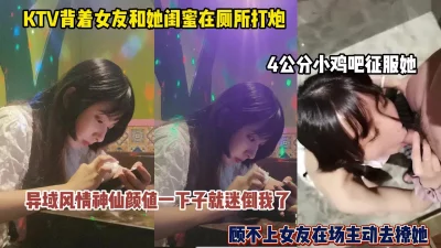 瞒着女友和她闺蜜ktv厕所打炮！4公分小鸡吧征服她（简阶有惊喜）