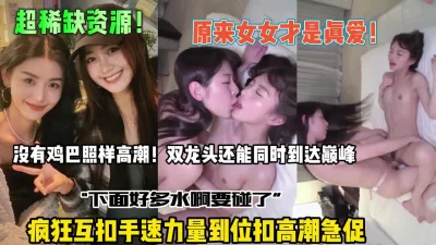 原来女女才是真爱！疯狂互扣高潮急促还能同时到达高潮【全集约她看简阶】