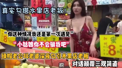 “小姑娘你不会骗我吧”真实勾搭水果店老板被无套内射（约她看简阶）